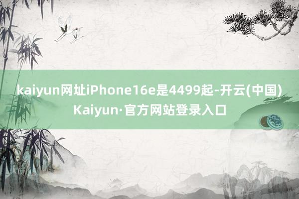 kaiyun网址iPhone16e是4499起-开云(中国)Kaiyun·官方网站登录入口