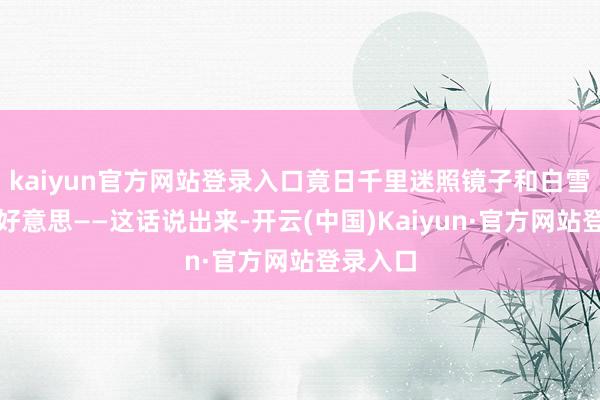kaiyun官方网站登录入口竟日千里迷照镜子和白雪公主媲好意思——这话说出来-开云(中国)Kaiyun·官方网站登录入口