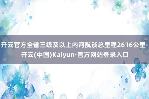 开云官方全省三级及以上内河航谈总里程2616公里-开云(中国)Kaiyun·官方网站登录入口