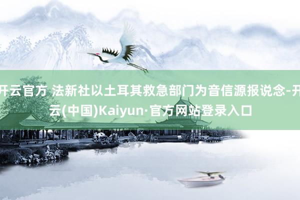 开云官方 法新社以土耳其救急部门为音信源报说念-开云(中国)Kaiyun·官方网站登录入口