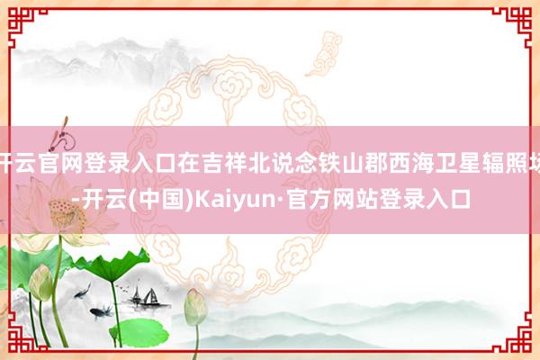 开云官网登录入口在吉祥北说念铁山郡西海卫星辐照场-开云(中国)Kaiyun·官方网站登录入口
