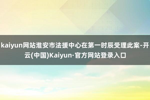 kaiyun网站淮安市法援中心在第一时辰受理此案-开云(中国)Kaiyun·官方网站登录入口