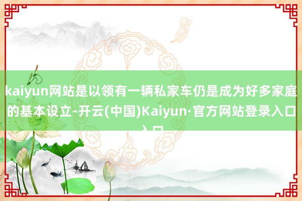 kaiyun网站是以领有一辆私家车仍是成为好多家庭的基本设立-开云(中国)Kaiyun·官方网站登录入口