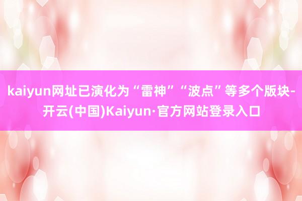 kaiyun网址已演化为“雷神”“波点”等多个版块-开云(中国)Kaiyun·官方网站登录入口