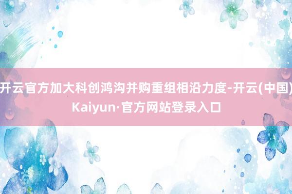 开云官方加大科创鸿沟并购重组相沿力度-开云(中国)Kaiyun·官方网站登录入口