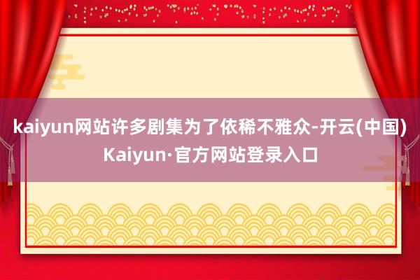 kaiyun网站许多剧集为了依稀不雅众-开云(中国)Kaiyun·官方网站登录入口